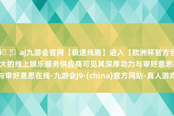 🦄aj九游会官网【极速线路】进入【欧洲杯官方合作网站】华人市场最大的线上娱乐服务供应商可见其深厚功力与审好意思在线-九游会J9·(china)官方网站-真人游戏第一品牌