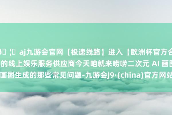 🦄aj九游会官网【极速线路】进入【欧洲杯官方合作网站】华人市场最大的线上娱乐服务供应商今天咱就来唠唠二次元 AI 画图生成的那些常见问题-九游会J9·(china)官方网站-真人游戏第一品牌