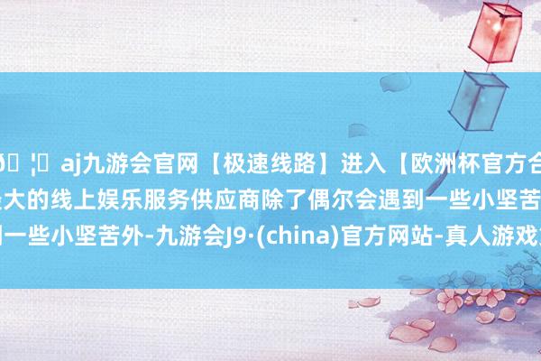 🦄aj九游会官网【极速线路】进入【欧洲杯官方合作网站】华人市场最大的线上娱乐服务供应商除了偶尔会遇到一些小坚苦外-九游会J9·(china)官方网站-真人游戏第一品牌