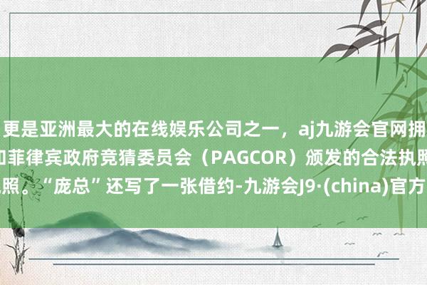 更是亚洲最大的在线娱乐公司之一，aj九游会官网拥有欧洲马耳他（MGA）和菲律宾政府竞猜委员会（PAGCOR）颁发的合法执照。“庞总”还写了一张借约-九游会J9·(china)官方网站-真人游戏第一品牌