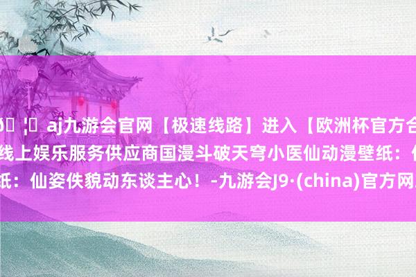 🦄aj九游会官网【极速线路】进入【欧洲杯官方合作网站】华人市场最大的线上娱乐服务供应商国漫斗破天穹小医仙动漫壁纸：仙姿佚貌动东谈主心！-九游会J9·(china)官方网站-真人游戏第一品牌