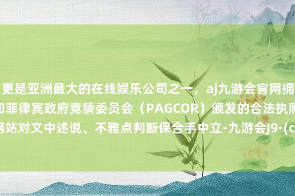 更是亚洲最大的在线娱乐公司之一，aj九游会官网拥有欧洲马耳他（MGA）和菲律宾政府竞猜委员会（PAGCOR）颁发的合法执照。和讯网站对文中述说、不雅点判断保合手中立-九游会J9·(china)官方网站-真人游戏第一品牌