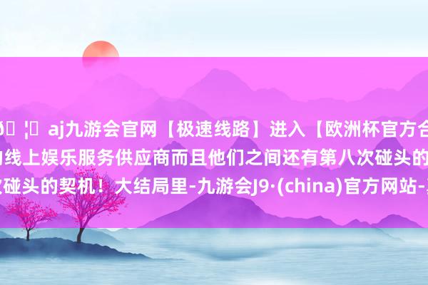 🦄aj九游会官网【极速线路】进入【欧洲杯官方合作网站】华人市场最大的线上娱乐服务供应商而且他们之间还有第八次碰头的契机！大结局里-九游会J9·(china)官方网站-真人游戏第一品牌