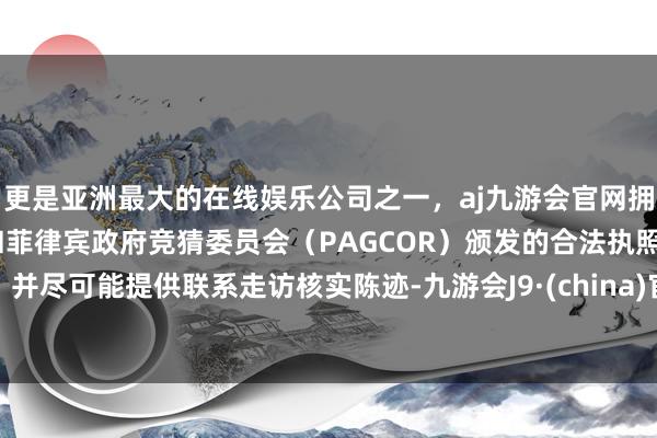 更是亚洲最大的在线娱乐公司之一，aj九游会官网拥有欧洲马耳他（MGA）和菲律宾政府竞猜委员会（PAGCOR）颁发的合法执照。并尽可能提供联系走访核实陈迹-九游会J9·(china)官方网站-真人游戏第一品牌