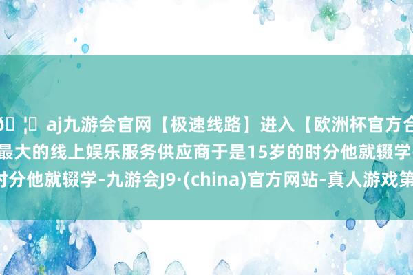 🦄aj九游会官网【极速线路】进入【欧洲杯官方合作网站】华人市场最大的线上娱乐服务供应商于是15岁的时分他就辍学-九游会J9·(china)官方网站-真人游戏第一品牌