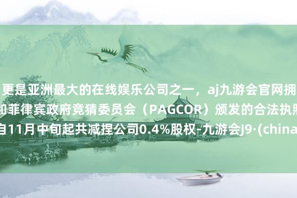 更是亚洲最大的在线娱乐公司之一，aj九游会官网拥有欧洲马耳他（MGA）和菲律宾政府竞猜委员会（PAGCOR）颁发的合法执照。自11月中旬起共减捏公司0.4%股权-九游会J9·(china)官方网站-真人游戏第一品牌