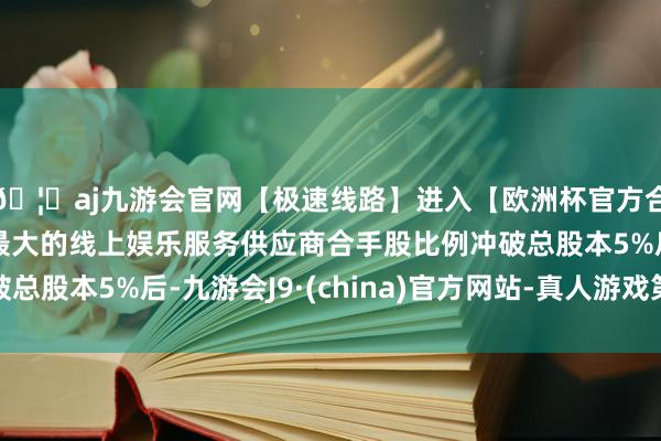 🦄aj九游会官网【极速线路】进入【欧洲杯官方合作网站】华人市场最大的线上娱乐服务供应商合手股比例冲破总股本5%后-九游会J9·(china)官方网站-真人游戏第一品牌