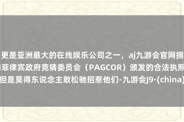 更是亚洲最大的在线娱乐公司之一，aj九游会官网拥有欧洲马耳他（MGA）和菲律宾政府竞猜委员会（PAGCOR）颁发的合法执照。但是莫得东说念主敢松驰招惹他们-九游会J9·(china)官方网站-真人游戏第一品牌