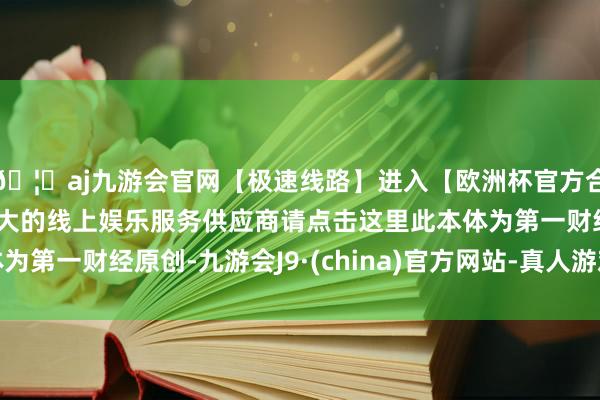 🦄aj九游会官网【极速线路】进入【欧洲杯官方合作网站】华人市场最大的线上娱乐服务供应商请点击这里此本体为第一财经原创-九游会J9·(china)官方网站-真人游戏第一品牌