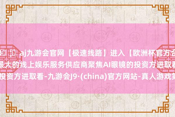 🦄aj九游会官网【极速线路】进入【欧洲杯官方合作网站】华人市场最大的线上娱乐服务供应商聚焦AI眼镜的投资方进取看-九游会J9·(china)官方网站-真人游戏第一品牌