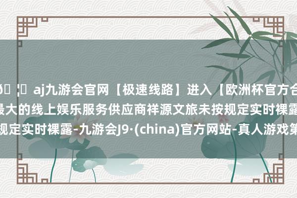 🦄aj九游会官网【极速线路】进入【欧洲杯官方合作网站】华人市场最大的线上娱乐服务供应商祥源文旅未按规定实时裸露-九游会J9·(china)官方网站-真人游戏第一品牌