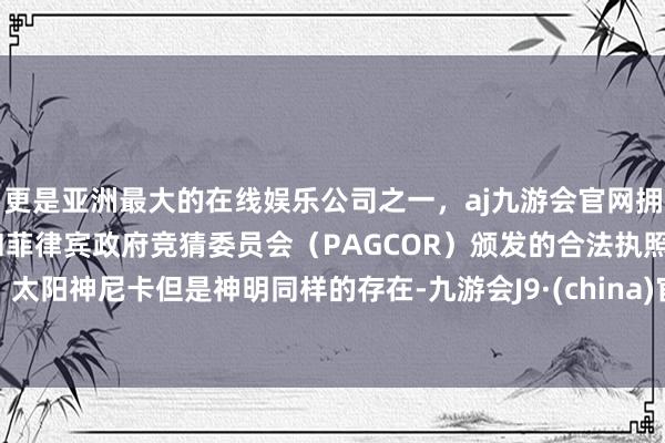 更是亚洲最大的在线娱乐公司之一，aj九游会官网拥有欧洲马耳他（MGA）和菲律宾政府竞猜委员会（PAGCOR）颁发的合法执照。太阳神尼卡但是神明同样的存在-九游会J9·(china)官方网站-真人游戏第一品牌