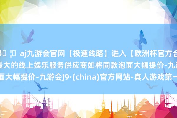 🦄aj九游会官网【极速线路】进入【欧洲杯官方合作网站】华人市场最大的线上娱乐服务供应商如将同款泡面大幅提价-九游会J9·(china)官方网站-真人游戏第一品牌