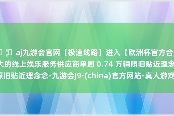 🦄aj九游会官网【极速线路】进入【欧洲杯官方合作网站】华人市场最大的线上娱乐服务供应商单周 0.74 万辆照旧贴近理念念-九游会J9·(china)官方网站-真人游戏第一品牌