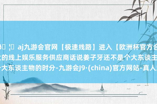 🦄aj九游会官网【极速线路】进入【欧洲杯官方合作网站】华人市场最大的线上娱乐服务供应商话说姜子牙还不是个大东谈主物的时分-九游会J9·(china)官方网站-真人游戏第一品牌