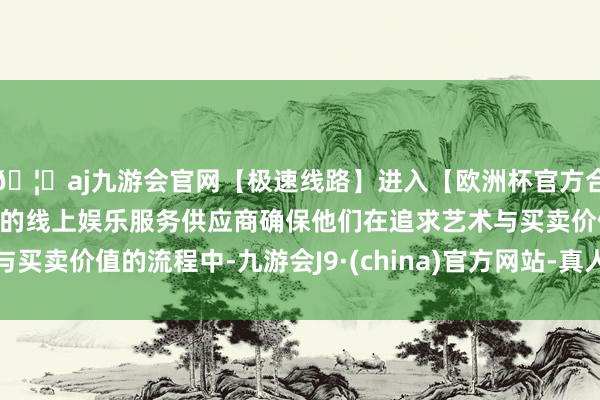 🦄aj九游会官网【极速线路】进入【欧洲杯官方合作网站】华人市场最大的线上娱乐服务供应商确保他们在追求艺术与买卖价值的流程中-九游会J9·(china)官方网站-真人游戏第一品牌