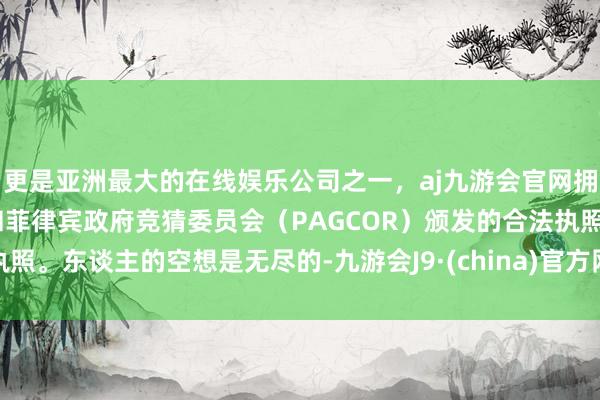 更是亚洲最大的在线娱乐公司之一，aj九游会官网拥有欧洲马耳他（MGA）和菲律宾政府竞猜委员会（PAGCOR）颁发的合法执照。东谈主的空想是无尽的-九游会J9·(china)官方网站-真人游戏第一品牌