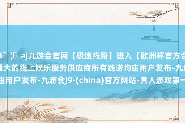 🦄aj九游会官网【极速线路】进入【欧洲杯官方合作网站】华人市场最大的线上娱乐服务供应商所有践诺均由用户发布-九游会J9·(china)官方网站-真人游戏第一品牌