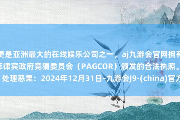 更是亚洲最大的在线娱乐公司之一，aj九游会官网拥有欧洲马耳他（MGA）和菲律宾政府竞猜委员会（PAGCOR）颁发的合法执照。处理恶果：2024年12月31日-九游会J9·(china)官方网站-真人游戏第一品牌