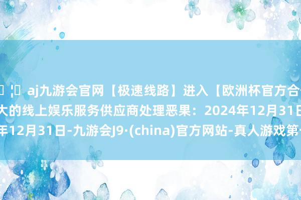 🦄aj九游会官网【极速线路】进入【欧洲杯官方合作网站】华人市场最大的线上娱乐服务供应商处理恶果：2024年12月31日-九游会J9·(china)官方网站-真人游戏第一品牌