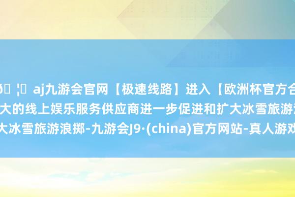 🦄aj九游会官网【极速线路】进入【欧洲杯官方合作网站】华人市场最大的线上娱乐服务供应商进一步促进和扩大冰雪旅游浪掷-九游会J9·(china)官方网站-真人游戏第一品牌