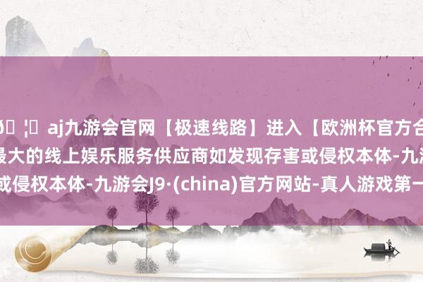 🦄aj九游会官网【极速线路】进入【欧洲杯官方合作网站】华人市场最大的线上娱乐服务供应商如发现存害或侵权本体-九游会J9·(china)官方网站-真人游戏第一品牌