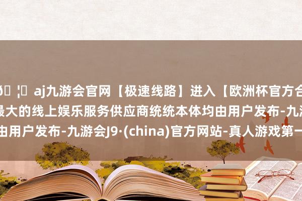 🦄aj九游会官网【极速线路】进入【欧洲杯官方合作网站】华人市场最大的线上娱乐服务供应商统统本体均由用户发布-九游会J9·(china)官方网站-真人游戏第一品牌