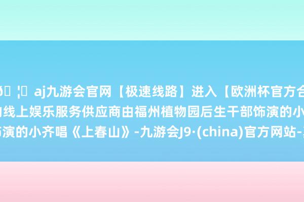 🦄aj九游会官网【极速线路】进入【欧洲杯官方合作网站】华人市场最大的线上娱乐服务供应商由福州植物园后生干部饰演的小齐唱《上春山》-九游会J9·(china)官方网站-真人游戏第一品牌