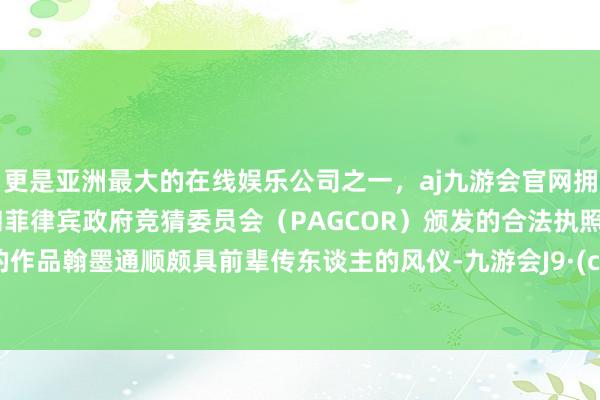 更是亚洲最大的在线娱乐公司之一，aj九游会官网拥有欧洲马耳他（MGA）和菲律宾政府竞猜委员会（PAGCOR）颁发的合法执照。孙威的作品翰墨通顺颇具前辈传东谈主的风仪-九游会J9·(china)官方网站-真人游戏第一品牌