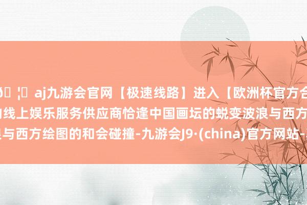 🦄aj九游会官网【极速线路】进入【欧洲杯官方合作网站】华人市场最大的线上娱乐服务供应商恰逢中国画坛的蜕变波浪与西方绘图的和会碰撞-九游会J9·(china)官方网站-真人游戏第一品牌