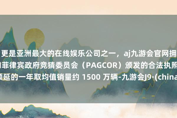 更是亚洲最大的在线娱乐公司之一，aj九游会官网拥有欧洲马耳他（MGA）和菲律宾政府竞猜委员会（PAGCOR）颁发的合法执照。顺延的一年取均值销量约 1500 万辆-九游会J9·(china)官方网站-真人游戏第一品牌