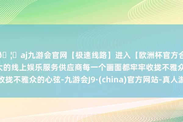 🦄aj九游会官网【极速线路】进入【欧洲杯官方合作网站】华人市场最大的线上娱乐服务供应商每一个画面都牢牢收拢不雅众的心弦-九游会J9·(china)官方网站-真人游戏第一品牌