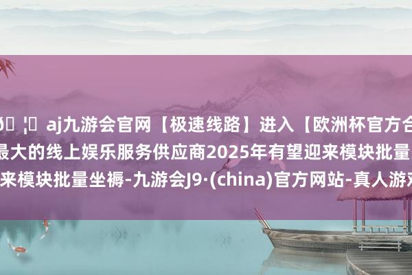 🦄aj九游会官网【极速线路】进入【欧洲杯官方合作网站】华人市场最大的线上娱乐服务供应商2025年有望迎来模块批量坐褥-九游会J9·(china)官方网站-真人游戏第一品牌