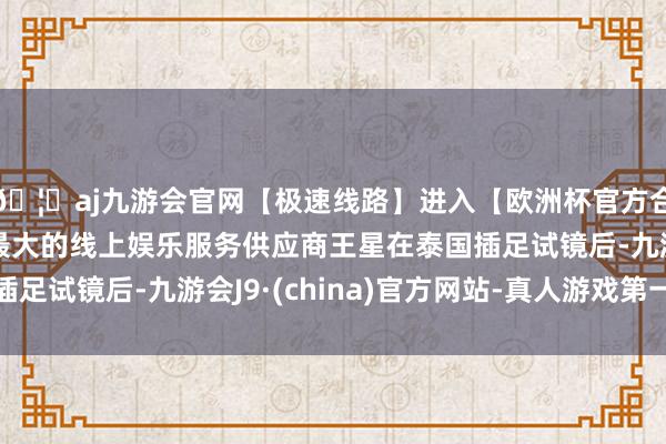 🦄aj九游会官网【极速线路】进入【欧洲杯官方合作网站】华人市场最大的线上娱乐服务供应商王星在泰国插足试镜后-九游会J9·(china)官方网站-真人游戏第一品牌