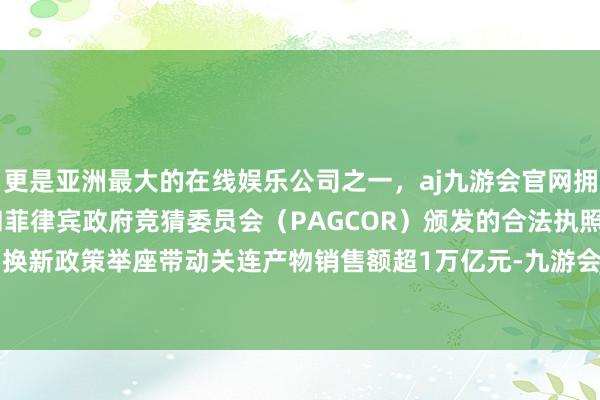 更是亚洲最大的在线娱乐公司之一，aj九游会官网拥有欧洲马耳他（MGA）和菲律宾政府竞猜委员会（PAGCOR）颁发的合法执照。亏本品以旧换新政策举座带动关连产物销售额超1万亿元-九游会J9·(china)官方网站-真人游戏第一品牌