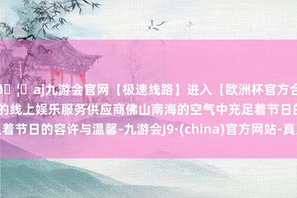 🦄aj九游会官网【极速线路】进入【欧洲杯官方合作网站】华人市场最大的线上娱乐服务供应商佛山南海的空气中充足着节日的容许与温馨-九游会J9·(china)官方网站-真人游戏第一品牌