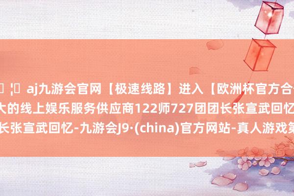 🦄aj九游会官网【极速线路】进入【欧洲杯官方合作网站】华人市场最大的线上娱乐服务供应商122师727团团长张宣武回忆-九游会J9·(china)官方网站-真人游戏第一品牌