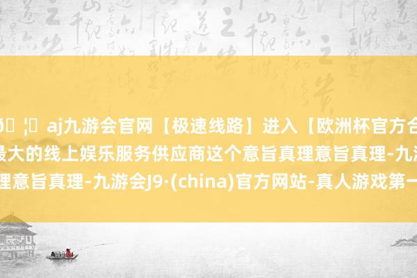 🦄aj九游会官网【极速线路】进入【欧洲杯官方合作网站】华人市场最大的线上娱乐服务供应商这个意旨真理意旨真理-九游会J9·(china)官方网站-真人游戏第一品牌