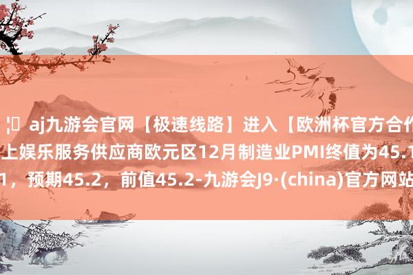 🦄aj九游会官网【极速线路】进入【欧洲杯官方合作网站】华人市场最大的线上娱乐服务供应商欧元区12月制造业PMI终值为45.1，预期45.2，前值45.2-九游会J9·(china)官方网站-真人游戏第一品牌