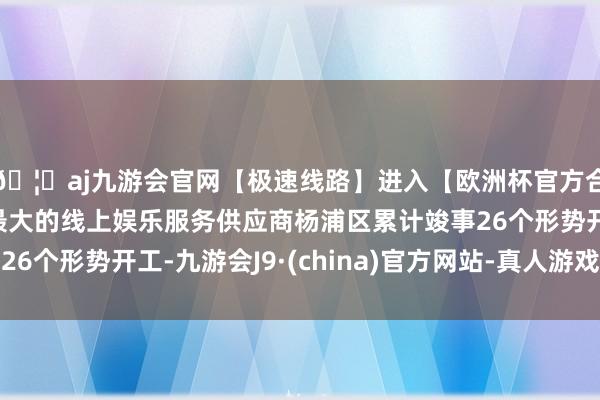 🦄aj九游会官网【极速线路】进入【欧洲杯官方合作网站】华人市场最大的线上娱乐服务供应商杨浦区累计竣事26个形势开工-九游会J9·(china)官方网站-真人游戏第一品牌