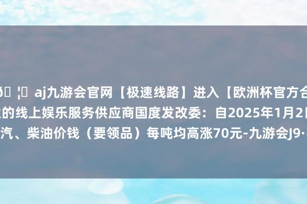 🦄aj九游会官网【极速线路】进入【欧洲杯官方合作网站】华人市场最大的线上娱乐服务供应商国度发改委：自2025年1月2日24时起国内汽、柴油价钱（要领品）每吨均高涨70元-九游会J9·(china)官方网站-真人游戏第一品牌