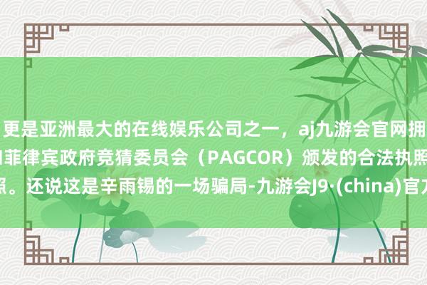 更是亚洲最大的在线娱乐公司之一，aj九游会官网拥有欧洲马耳他（MGA）和菲律宾政府竞猜委员会（PAGCOR）颁发的合法执照。还说这是辛雨锡的一场骗局-九游会J9·(china)官方网站-真人游戏第一品牌