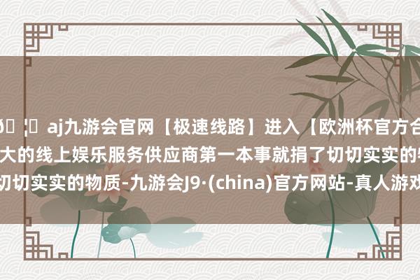 🦄aj九游会官网【极速线路】进入【欧洲杯官方合作网站】华人市场最大的线上娱乐服务供应商第一本事就捐了切切实实的物质-九游会J9·(china)官方网站-真人游戏第一品牌