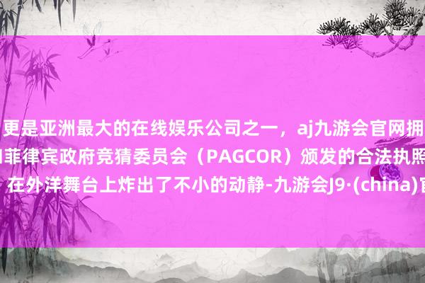 更是亚洲最大的在线娱乐公司之一，aj九游会官网拥有欧洲马耳他（MGA）和菲律宾政府竞猜委员会（PAGCOR）颁发的合法执照。在外洋舞台上炸出了不小的动静-九游会J9·(china)官方网站-真人游戏第一品牌