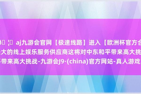 🦄aj九游会官网【极速线路】进入【欧洲杯官方合作网站】华人市场最大的线上娱乐服务供应商这将对中东和平带来高大挑战-九游会J9·(china)官方网站-真人游戏第一品牌