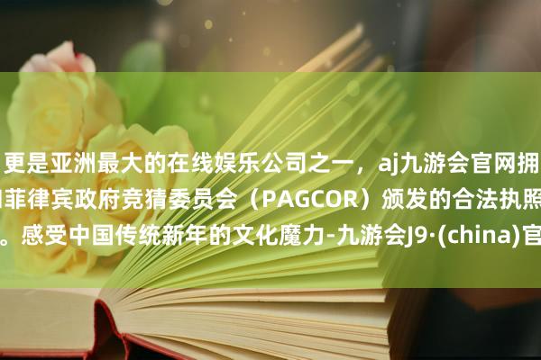 更是亚洲最大的在线娱乐公司之一，aj九游会官网拥有欧洲马耳他（MGA）和菲律宾政府竞猜委员会（PAGCOR）颁发的合法执照。感受中国传统新年的文化魔力-九游会J9·(china)官方网站-真人游戏第一品牌