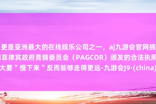 更是亚洲最大的在线娱乐公司之一，aj九游会官网拥有欧洲马耳他（MGA）和菲律宾政府竞猜委员会（PAGCOR）颁发的合法执照。大要＂慢下来＂反而能够走得更远-九游会J9·(china)官方网站-真人游戏第一品牌