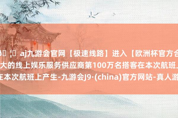 🦄aj九游会官网【极速线路】进入【欧洲杯官方合作网站】华人市场最大的线上娱乐服务供应商第100万名搭客在本次航班上产生-九游会J9·(china)官方网站-真人游戏第一品牌