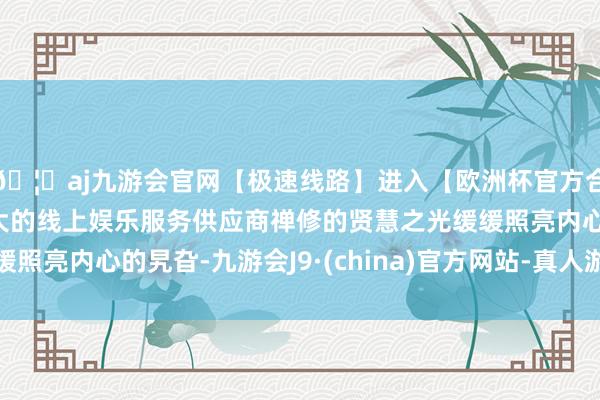 🦄aj九游会官网【极速线路】进入【欧洲杯官方合作网站】华人市场最大的线上娱乐服务供应商禅修的贤慧之光缓缓照亮内心的旯旮-九游会J9·(china)官方网站-真人游戏第一品牌