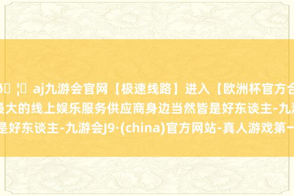 🦄aj九游会官网【极速线路】进入【欧洲杯官方合作网站】华人市场最大的线上娱乐服务供应商身边当然皆是好东谈主-九游会J9·(china)官方网站-真人游戏第一品牌